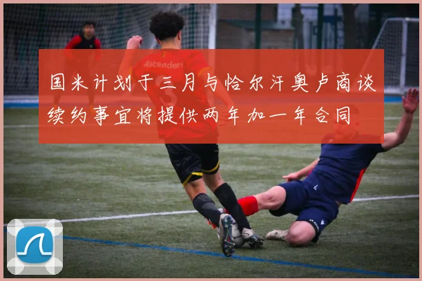 国米计划于三月与恰尔汗奥卢商谈续约事宜将提供两年加一年合同