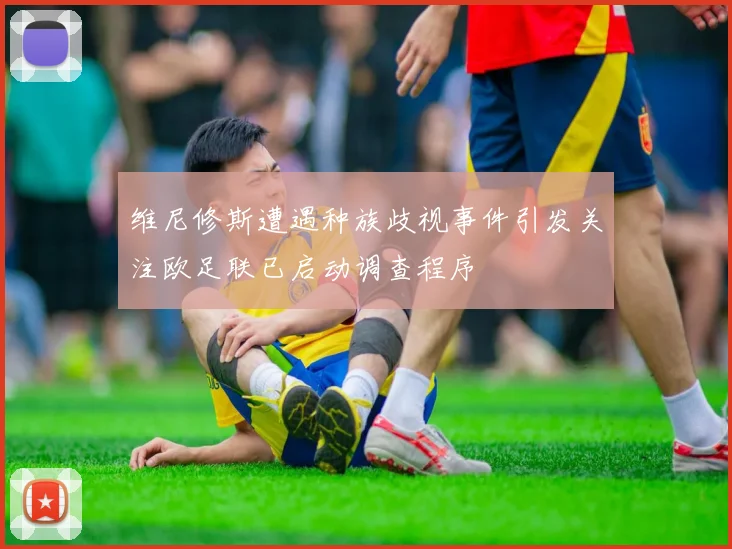 维尼修斯遭遇种族歧视事件引发关注欧足联已启动调查程序