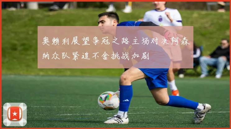 奥赖利展望争冠之路主场对决阿森纳众队紧追不舍挑战加剧