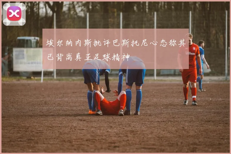 埃尔纳内斯批评巴斯托尼心态称其已背离真正足球精神