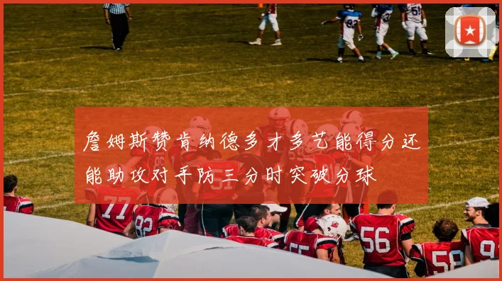 詹姆斯赞肯纳德多才多艺能得分还能助攻对手防三分时突破分球