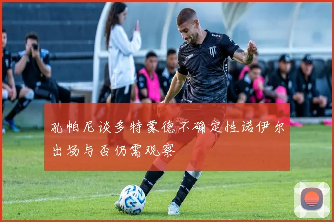 孔帕尼谈多特蒙德不确定性诺伊尔出场与否仍需观察