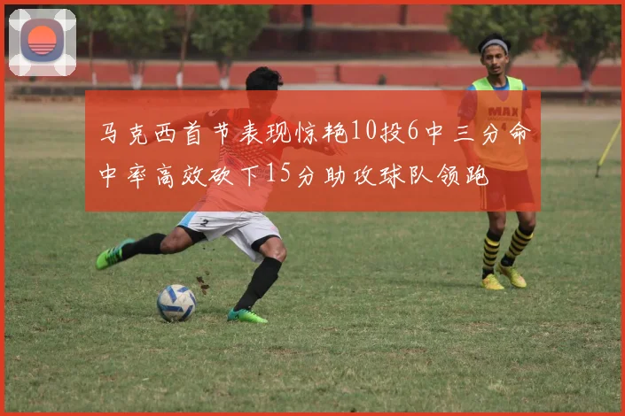 马克西首节表现惊艳10投6中三分命中率高效砍下15分助攻球队领跑