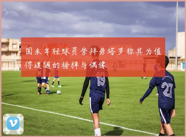 国米年轻球员崇拜劳塔罗称其为值得追随的榜样与偶像