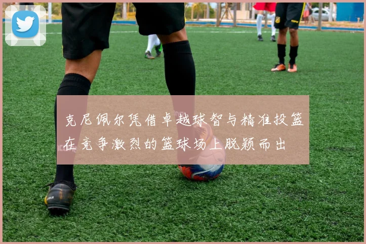 克尼佩尔凭借卓越球智与精准投篮在竞争激烈的篮球场上脱颖而出
