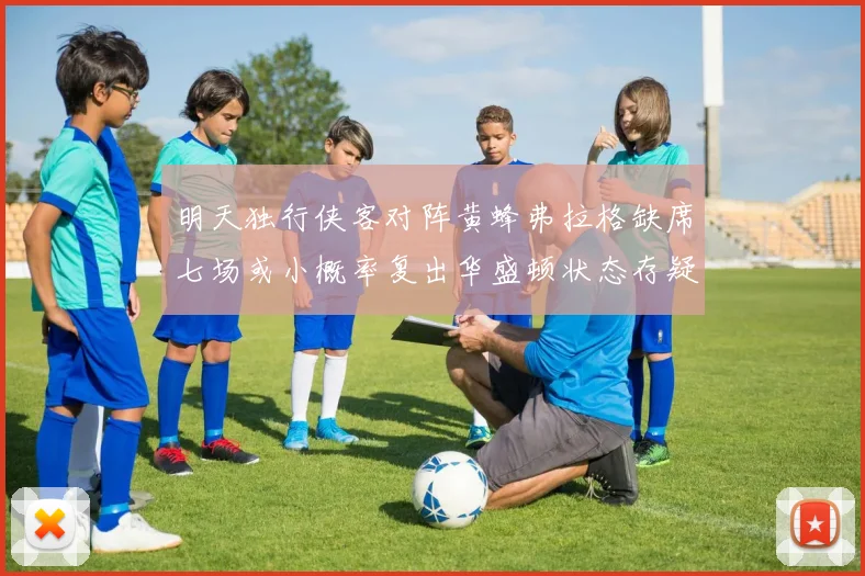 明天独行侠客对阵黄蜂弗拉格缺席七场或小概率复出华盛顿状态存疑