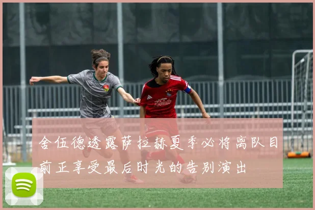 舍伍德透露萨拉赫夏季必将离队目前正享受最后时光的告别演出