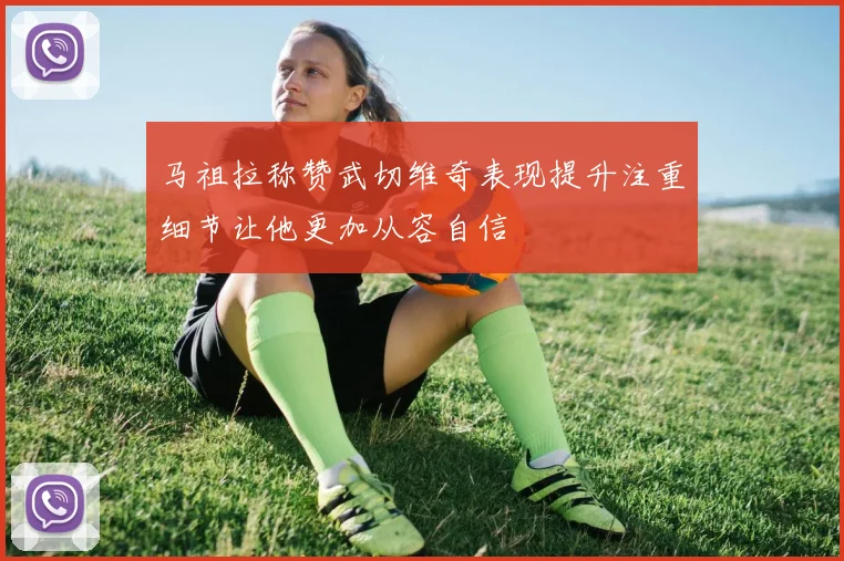 马祖拉称赞武切维奇表现提升注重细节让他更加从容自信