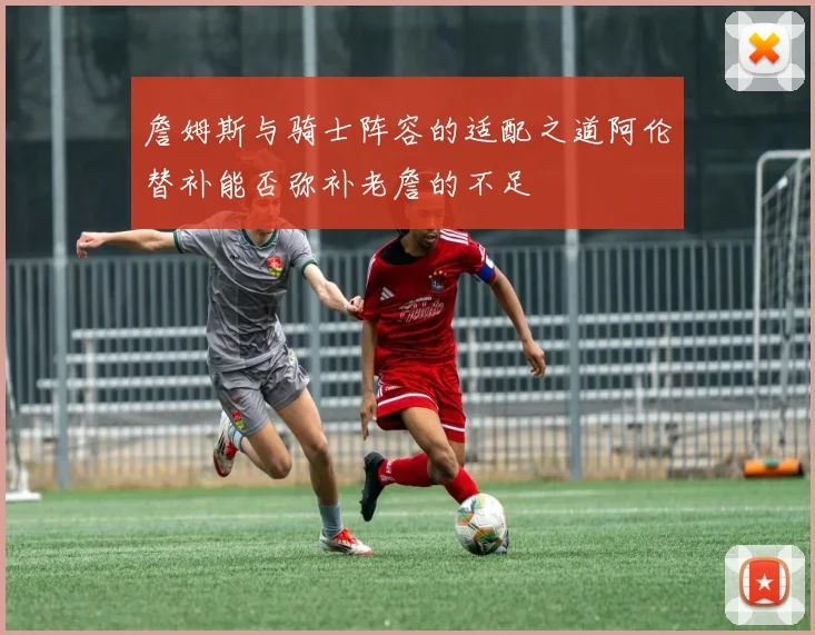 詹姆斯与骑士阵容的适配之道阿伦替补能否弥补老詹的不足